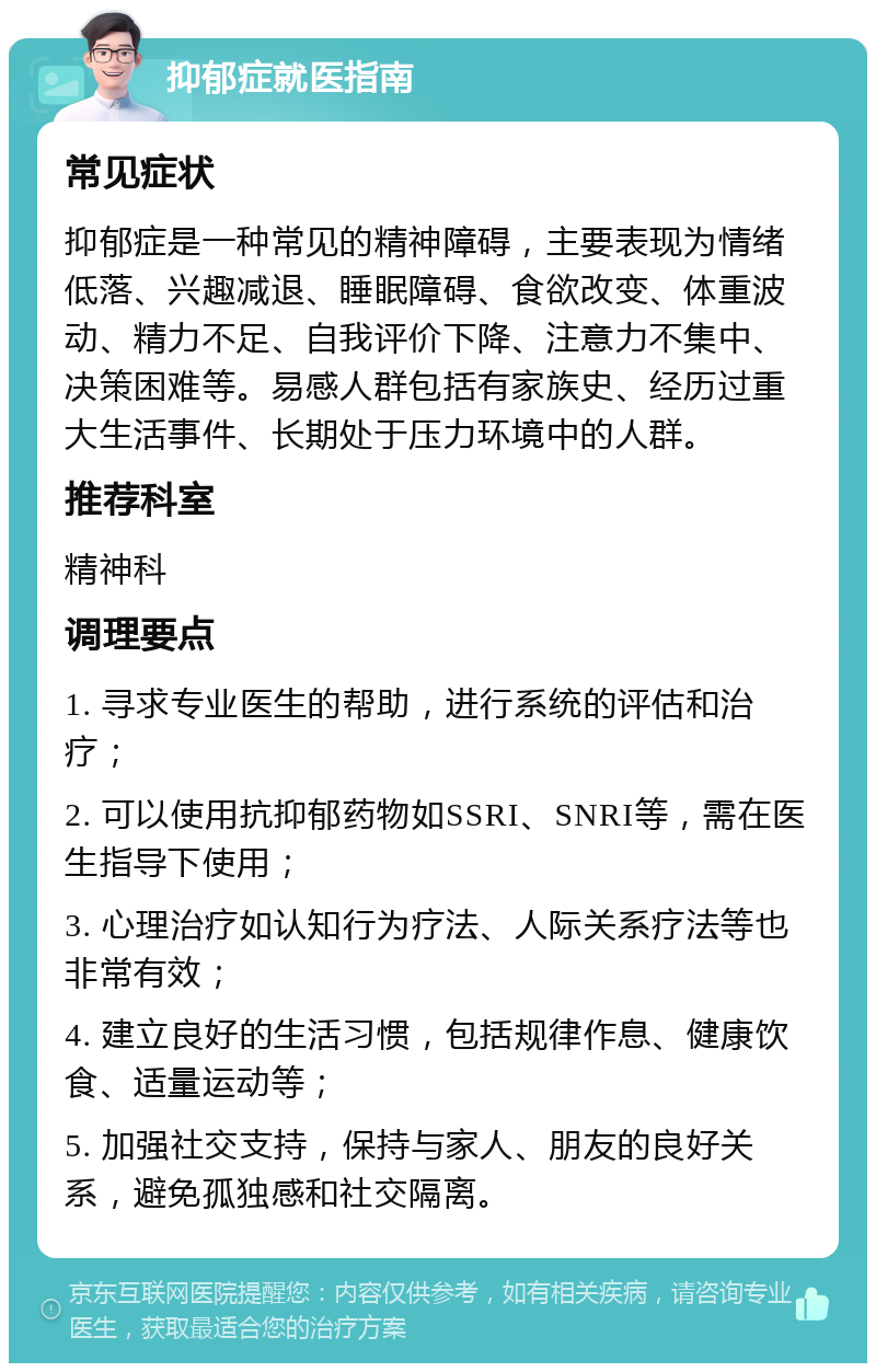 抑郁症就医指南 常见症状 抑郁症是一种常见的精神障碍，主要表现为情绪低落、兴趣减退、睡眠障碍、食欲改变、体重波动、精力不足、自我评价下降、注意力不集中、决策困难等。易感人群包括有家族史、经历过重大生活事件、长期处于压力环境中的人群。 推荐科室 精神科 调理要点 1. 寻求专业医生的帮助，进行系统的评估和治疗； 2. 可以使用抗抑郁药物如SSRI、SNRI等，需在医生指导下使用； 3. 心理治疗如认知行为疗法、人际关系疗法等也非常有效； 4. 建立良好的生活习惯，包括规律作息、健康饮食、适量运动等； 5. 加强社交支持，保持与家人、朋友的良好关系，避免孤独感和社交隔离。