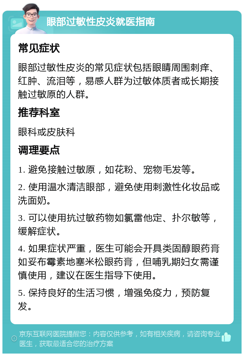 眼部过敏性皮炎就医指南 常见症状 眼部过敏性皮炎的常见症状包括眼睛周围刺痒、红肿、流泪等，易感人群为过敏体质者或长期接触过敏原的人群。 推荐科室 眼科或皮肤科 调理要点 1. 避免接触过敏原，如花粉、宠物毛发等。 2. 使用温水清洁眼部，避免使用刺激性化妆品或洗面奶。 3. 可以使用抗过敏药物如氯雷他定、扑尔敏等，缓解症状。 4. 如果症状严重，医生可能会开具类固醇眼药膏如妥布霉素地塞米松眼药膏，但哺乳期妇女需谨慎使用，建议在医生指导下使用。 5. 保持良好的生活习惯，增强免疫力，预防复发。