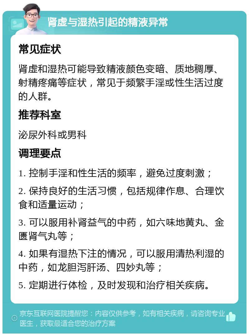 肾虚与湿热引起的精液异常 常见症状 肾虚和湿热可能导致精液颜色变暗、质地稠厚、射精疼痛等症状，常见于频繁手淫或性生活过度的人群。 推荐科室 泌尿外科或男科 调理要点 1. 控制手淫和性生活的频率，避免过度刺激； 2. 保持良好的生活习惯，包括规律作息、合理饮食和适量运动； 3. 可以服用补肾益气的中药，如六味地黄丸、金匮肾气丸等； 4. 如果有湿热下注的情况，可以服用清热利湿的中药，如龙胆泻肝汤、四妙丸等； 5. 定期进行体检，及时发现和治疗相关疾病。