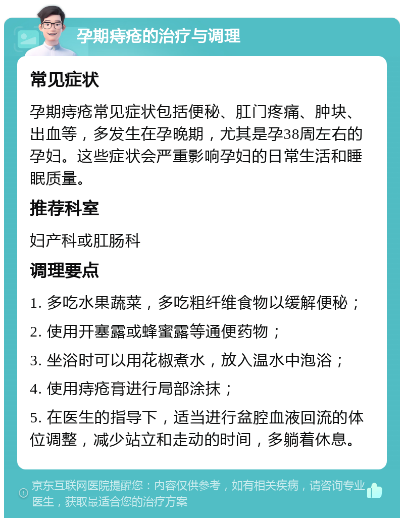 孕期痔疮的治疗与调理 常见症状 孕期痔疮常见症状包括便秘、肛门疼痛、肿块、出血等，多发生在孕晚期，尤其是孕38周左右的孕妇。这些症状会严重影响孕妇的日常生活和睡眠质量。 推荐科室 妇产科或肛肠科 调理要点 1. 多吃水果蔬菜，多吃粗纤维食物以缓解便秘； 2. 使用开塞露或蜂蜜露等通便药物； 3. 坐浴时可以用花椒煮水，放入温水中泡浴； 4. 使用痔疮膏进行局部涂抹； 5. 在医生的指导下，适当进行盆腔血液回流的体位调整，减少站立和走动的时间，多躺着休息。