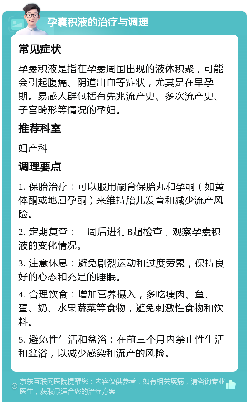 孕囊积液的治疗与调理 常见症状 孕囊积液是指在孕囊周围出现的液体积聚，可能会引起腹痛、阴道出血等症状，尤其是在早孕期。易感人群包括有先兆流产史、多次流产史、子宫畸形等情况的孕妇。 推荐科室 妇产科 调理要点 1. 保胎治疗：可以服用嗣育保胎丸和孕酮（如黄体酮或地屈孕酮）来维持胎儿发育和减少流产风险。 2. 定期复查：一周后进行B超检查，观察孕囊积液的变化情况。 3. 注意休息：避免剧烈运动和过度劳累，保持良好的心态和充足的睡眠。 4. 合理饮食：增加营养摄入，多吃瘦肉、鱼、蛋、奶、水果蔬菜等食物，避免刺激性食物和饮料。 5. 避免性生活和盆浴：在前三个月内禁止性生活和盆浴，以减少感染和流产的风险。