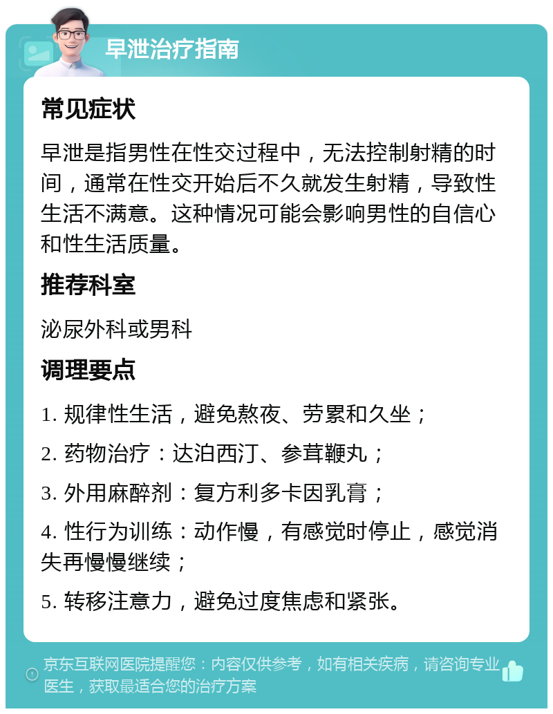 早泄治疗指南 常见症状 早泄是指男性在性交过程中，无法控制射精的时间，通常在性交开始后不久就发生射精，导致性生活不满意。这种情况可能会影响男性的自信心和性生活质量。 推荐科室 泌尿外科或男科 调理要点 1. 规律性生活，避免熬夜、劳累和久坐； 2. 药物治疗：达泊西汀、参茸鞭丸； 3. 外用麻醉剂：复方利多卡因乳膏； 4. 性行为训练：动作慢，有感觉时停止，感觉消失再慢慢继续； 5. 转移注意力，避免过度焦虑和紧张。