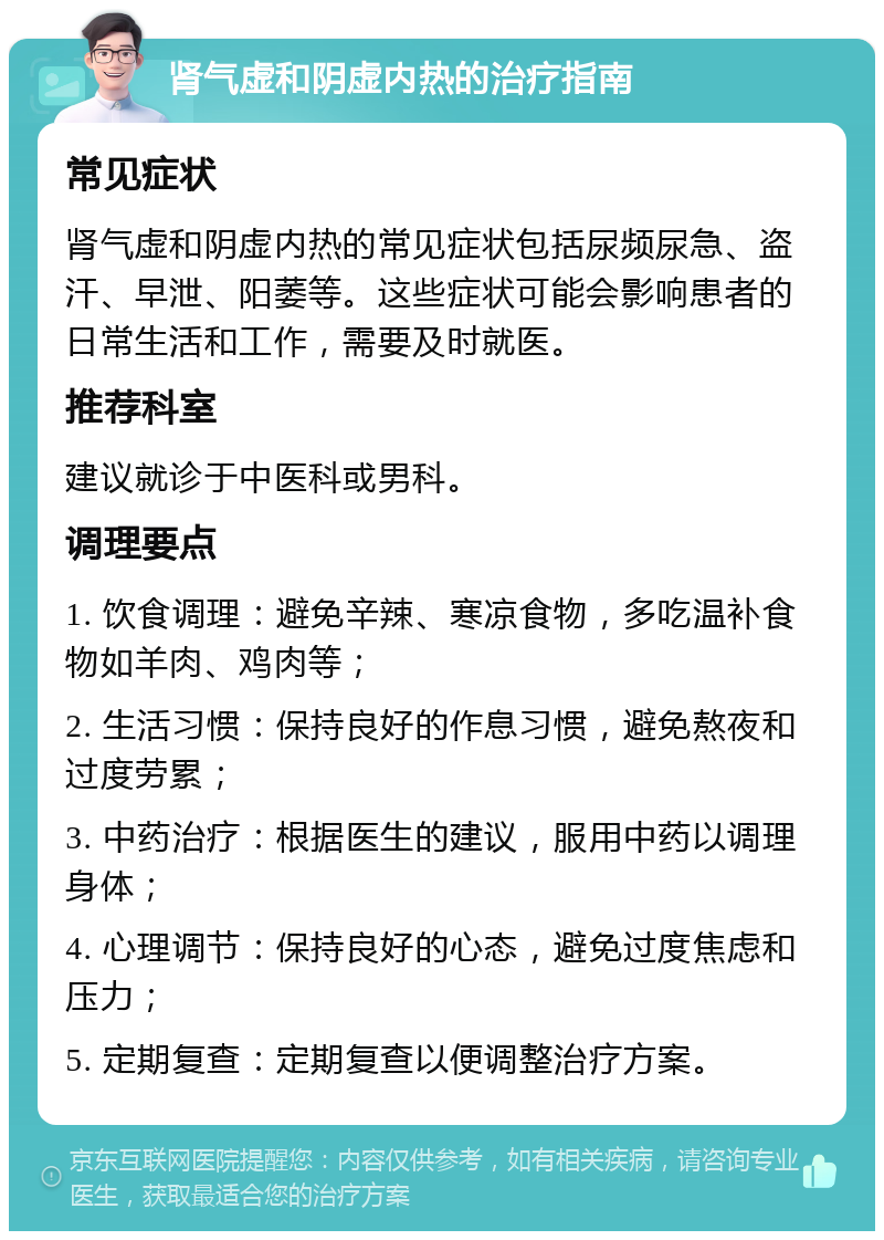 肾气虚和阴虚内热的治疗指南 常见症状 肾气虚和阴虚内热的常见症状包括尿频尿急、盗汗、早泄、阳萎等。这些症状可能会影响患者的日常生活和工作，需要及时就医。 推荐科室 建议就诊于中医科或男科。 调理要点 1. 饮食调理：避免辛辣、寒凉食物，多吃温补食物如羊肉、鸡肉等； 2. 生活习惯：保持良好的作息习惯，避免熬夜和过度劳累； 3. 中药治疗：根据医生的建议，服用中药以调理身体； 4. 心理调节：保持良好的心态，避免过度焦虑和压力； 5. 定期复查：定期复查以便调整治疗方案。