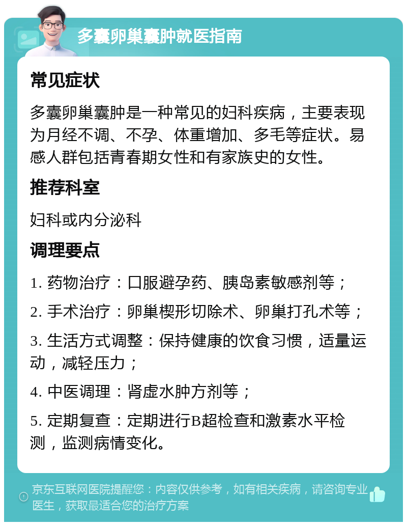 多囊卵巢囊肿就医指南 常见症状 多囊卵巢囊肿是一种常见的妇科疾病，主要表现为月经不调、不孕、体重增加、多毛等症状。易感人群包括青春期女性和有家族史的女性。 推荐科室 妇科或内分泌科 调理要点 1. 药物治疗：口服避孕药、胰岛素敏感剂等； 2. 手术治疗：卵巢楔形切除术、卵巢打孔术等； 3. 生活方式调整：保持健康的饮食习惯，适量运动，减轻压力； 4. 中医调理：肾虚水肿方剂等； 5. 定期复查：定期进行B超检查和激素水平检测，监测病情变化。