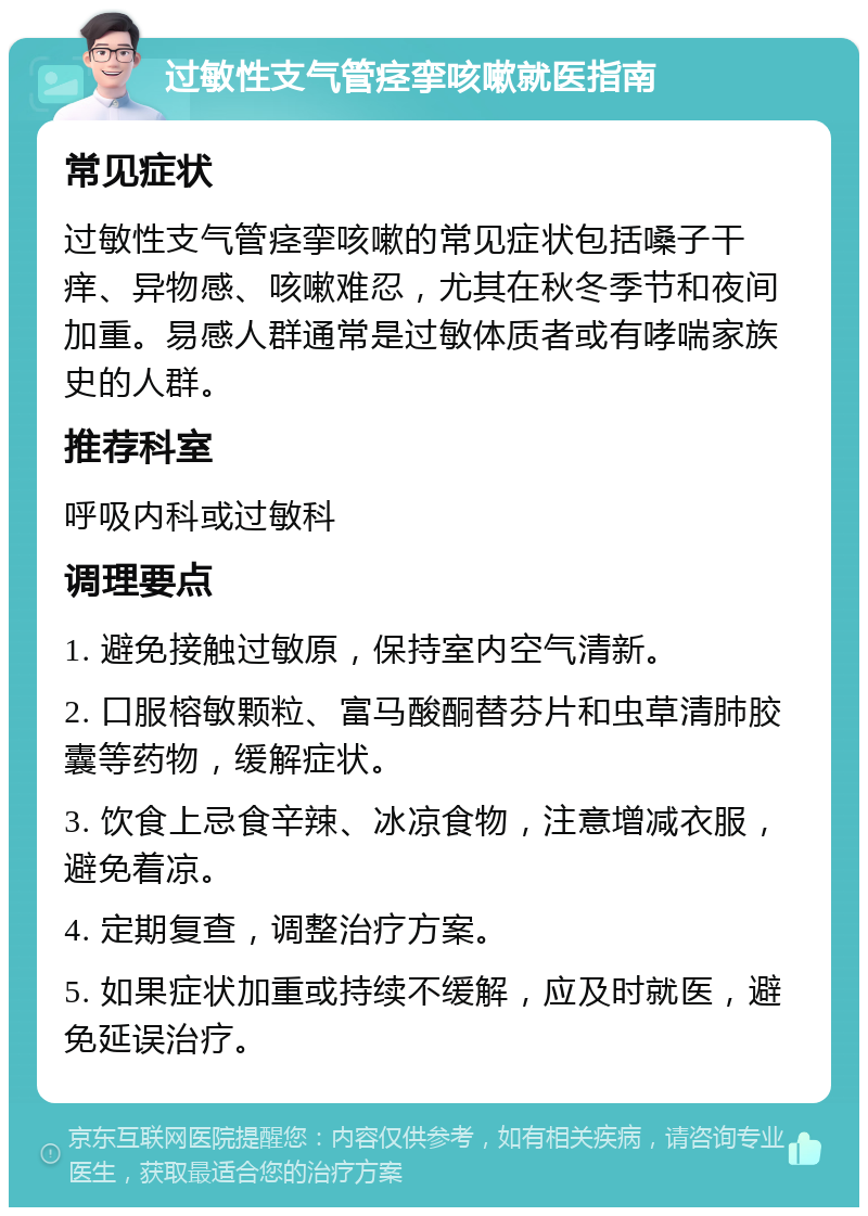 过敏性支气管痉挛咳嗽就医指南 常见症状 过敏性支气管痉挛咳嗽的常见症状包括嗓子干痒、异物感、咳嗽难忍，尤其在秋冬季节和夜间加重。易感人群通常是过敏体质者或有哮喘家族史的人群。 推荐科室 呼吸内科或过敏科 调理要点 1. 避免接触过敏原，保持室内空气清新。 2. 口服榕敏颗粒、富马酸酮替芬片和虫草清肺胶囊等药物，缓解症状。 3. 饮食上忌食辛辣、冰凉食物，注意增减衣服，避免着凉。 4. 定期复查，调整治疗方案。 5. 如果症状加重或持续不缓解，应及时就医，避免延误治疗。