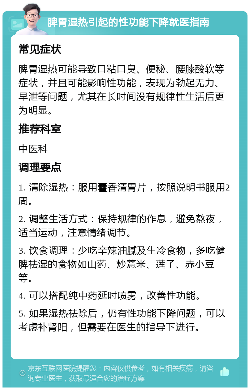 脾胃湿热引起的性功能下降就医指南 常见症状 脾胃湿热可能导致口粘口臭、便秘、腰膝酸软等症状，并且可能影响性功能，表现为勃起无力、早泄等问题，尤其在长时间没有规律性生活后更为明显。 推荐科室 中医科 调理要点 1. 清除湿热：服用藿香清胃片，按照说明书服用2周。 2. 调整生活方式：保持规律的作息，避免熬夜，适当运动，注意情绪调节。 3. 饮食调理：少吃辛辣油腻及生冷食物，多吃健脾祛湿的食物如山药、炒薏米、莲子、赤小豆等。 4. 可以搭配纯中药延时喷雾，改善性功能。 5. 如果湿热祛除后，仍有性功能下降问题，可以考虑补肾阳，但需要在医生的指导下进行。