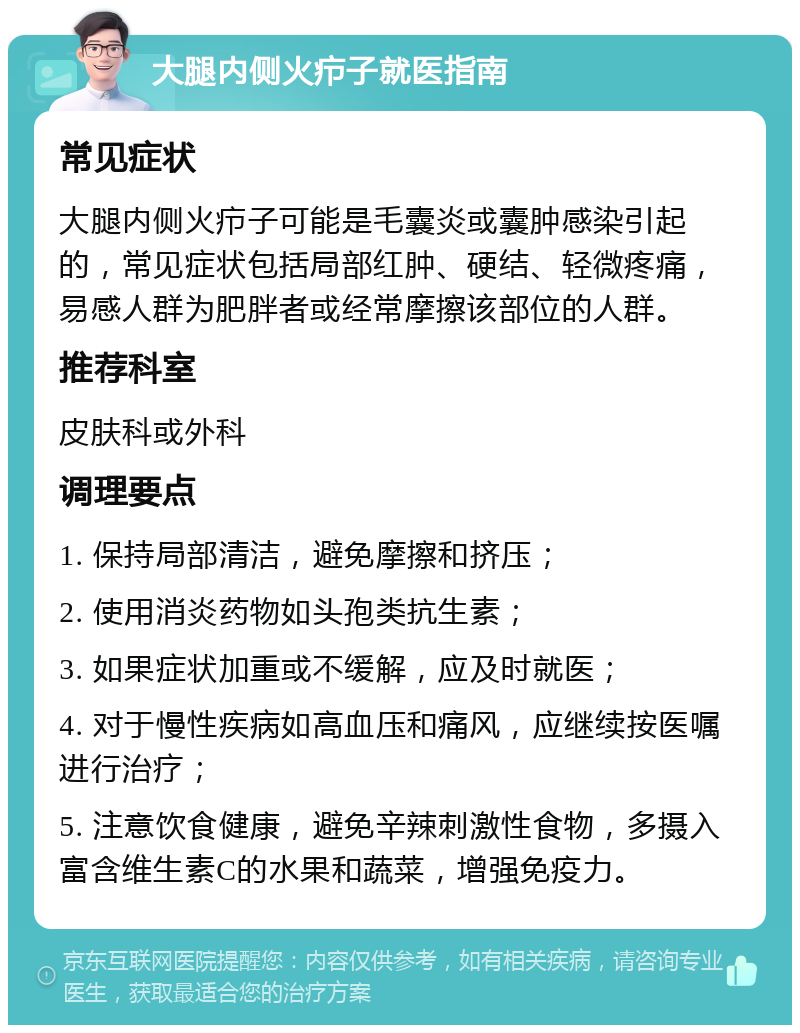 大腿内侧火疖子就医指南 常见症状 大腿内侧火疖子可能是毛囊炎或囊肿感染引起的，常见症状包括局部红肿、硬结、轻微疼痛，易感人群为肥胖者或经常摩擦该部位的人群。 推荐科室 皮肤科或外科 调理要点 1. 保持局部清洁，避免摩擦和挤压； 2. 使用消炎药物如头孢类抗生素； 3. 如果症状加重或不缓解，应及时就医； 4. 对于慢性疾病如高血压和痛风，应继续按医嘱进行治疗； 5. 注意饮食健康，避免辛辣刺激性食物，多摄入富含维生素C的水果和蔬菜，增强免疫力。