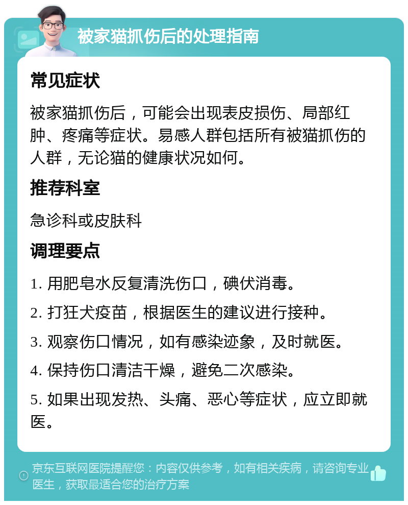 被家猫抓伤后的处理指南 常见症状 被家猫抓伤后，可能会出现表皮损伤、局部红肿、疼痛等症状。易感人群包括所有被猫抓伤的人群，无论猫的健康状况如何。 推荐科室 急诊科或皮肤科 调理要点 1. 用肥皂水反复清洗伤口，碘伏消毒。 2. 打狂犬疫苗，根据医生的建议进行接种。 3. 观察伤口情况，如有感染迹象，及时就医。 4. 保持伤口清洁干燥，避免二次感染。 5. 如果出现发热、头痛、恶心等症状，应立即就医。