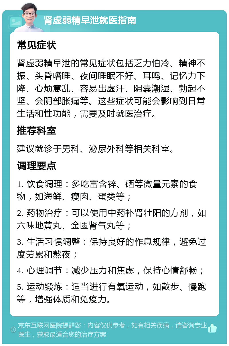 肾虚弱精早泄就医指南 常见症状 肾虚弱精早泄的常见症状包括乏力怕冷、精神不振、头昏嗜睡、夜间睡眠不好、耳鸣、记忆力下降、心烦意乱、容易出虚汗、阴囊潮湿、勃起不坚、会阴部胀痛等。这些症状可能会影响到日常生活和性功能，需要及时就医治疗。 推荐科室 建议就诊于男科、泌尿外科等相关科室。 调理要点 1. 饮食调理：多吃富含锌、硒等微量元素的食物，如海鲜、瘦肉、蛋类等； 2. 药物治疗：可以使用中药补肾壮阳的方剂，如六味地黄丸、金匮肾气丸等； 3. 生活习惯调整：保持良好的作息规律，避免过度劳累和熬夜； 4. 心理调节：减少压力和焦虑，保持心情舒畅； 5. 运动锻炼：适当进行有氧运动，如散步、慢跑等，增强体质和免疫力。