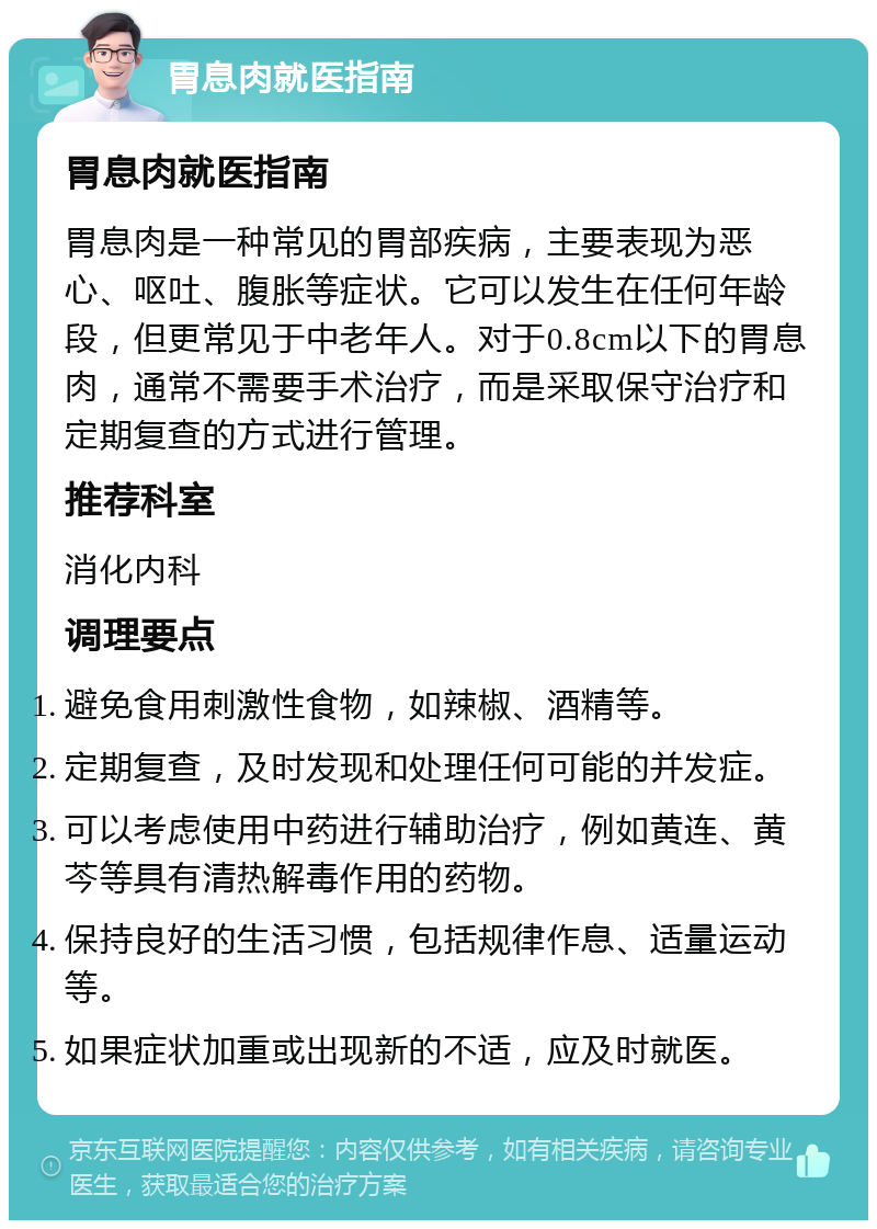 胃息肉就医指南 胃息肉就医指南 胃息肉是一种常见的胃部疾病，主要表现为恶心、呕吐、腹胀等症状。它可以发生在任何年龄段，但更常见于中老年人。对于0.8cm以下的胃息肉，通常不需要手术治疗，而是采取保守治疗和定期复查的方式进行管理。 推荐科室 消化内科 调理要点 避免食用刺激性食物，如辣椒、酒精等。 定期复查，及时发现和处理任何可能的并发症。 可以考虑使用中药进行辅助治疗，例如黄连、黄芩等具有清热解毒作用的药物。 保持良好的生活习惯，包括规律作息、适量运动等。 如果症状加重或出现新的不适，应及时就医。