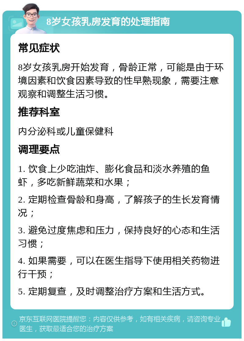 8岁女孩乳房发育的处理指南 常见症状 8岁女孩乳房开始发育，骨龄正常，可能是由于环境因素和饮食因素导致的性早熟现象，需要注意观察和调整生活习惯。 推荐科室 内分泌科或儿童保健科 调理要点 1. 饮食上少吃油炸、膨化食品和淡水养殖的鱼虾，多吃新鲜蔬菜和水果； 2. 定期检查骨龄和身高，了解孩子的生长发育情况； 3. 避免过度焦虑和压力，保持良好的心态和生活习惯； 4. 如果需要，可以在医生指导下使用相关药物进行干预； 5. 定期复查，及时调整治疗方案和生活方式。