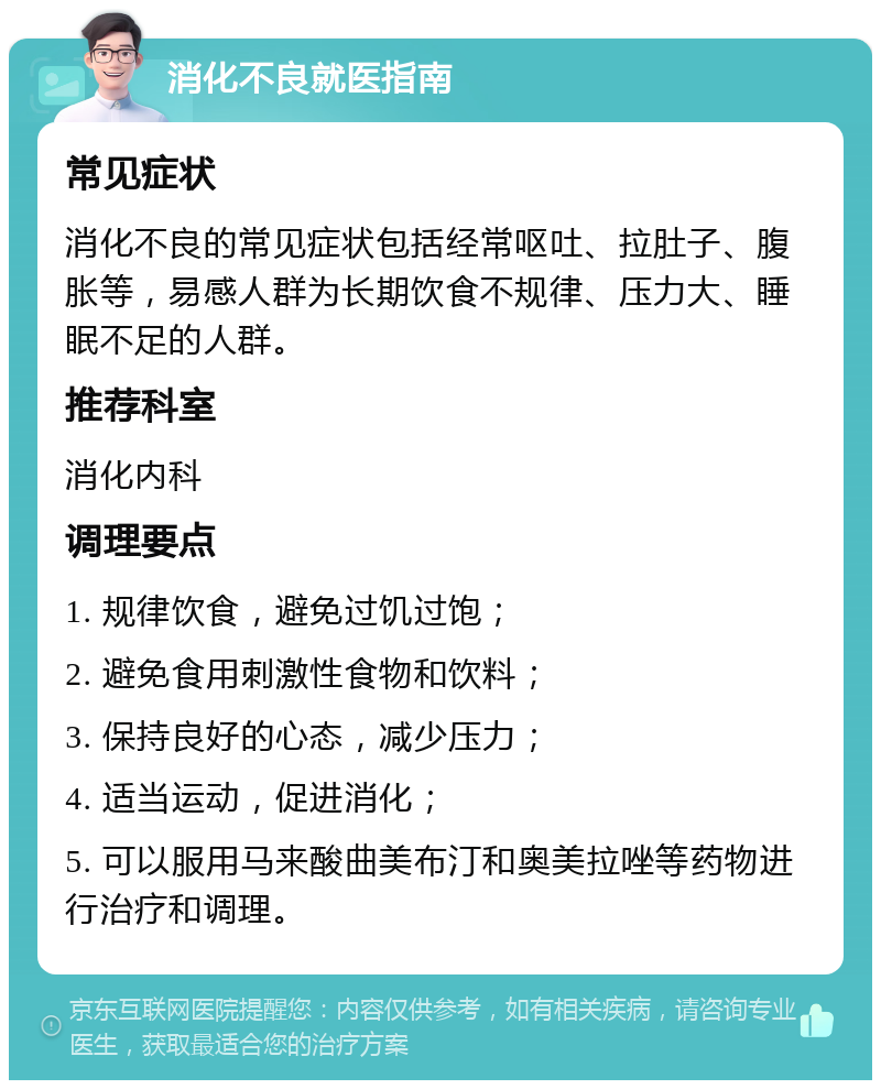 消化不良就医指南 常见症状 消化不良的常见症状包括经常呕吐、拉肚子、腹胀等，易感人群为长期饮食不规律、压力大、睡眠不足的人群。 推荐科室 消化内科 调理要点 1. 规律饮食，避免过饥过饱； 2. 避免食用刺激性食物和饮料； 3. 保持良好的心态，减少压力； 4. 适当运动，促进消化； 5. 可以服用马来酸曲美布汀和奥美拉唑等药物进行治疗和调理。