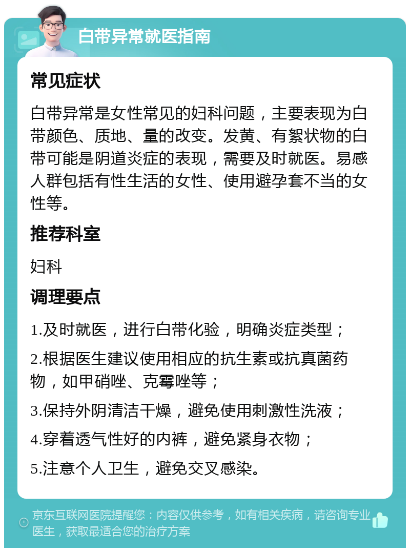 白带异常就医指南 常见症状 白带异常是女性常见的妇科问题，主要表现为白带颜色、质地、量的改变。发黄、有絮状物的白带可能是阴道炎症的表现，需要及时就医。易感人群包括有性生活的女性、使用避孕套不当的女性等。 推荐科室 妇科 调理要点 1.及时就医，进行白带化验，明确炎症类型； 2.根据医生建议使用相应的抗生素或抗真菌药物，如甲硝唑、克霉唑等； 3.保持外阴清洁干燥，避免使用刺激性洗液； 4.穿着透气性好的内裤，避免紧身衣物； 5.注意个人卫生，避免交叉感染。