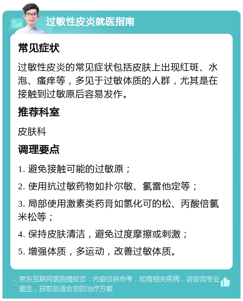 过敏性皮炎就医指南 常见症状 过敏性皮炎的常见症状包括皮肤上出现红斑、水泡、瘙痒等，多见于过敏体质的人群，尤其是在接触到过敏原后容易发作。 推荐科室 皮肤科 调理要点 1. 避免接触可能的过敏原； 2. 使用抗过敏药物如扑尔敏、氯雷他定等； 3. 局部使用激素类药膏如氢化可的松、丙酸倍氯米松等； 4. 保持皮肤清洁，避免过度摩擦或刺激； 5. 增强体质，多运动，改善过敏体质。