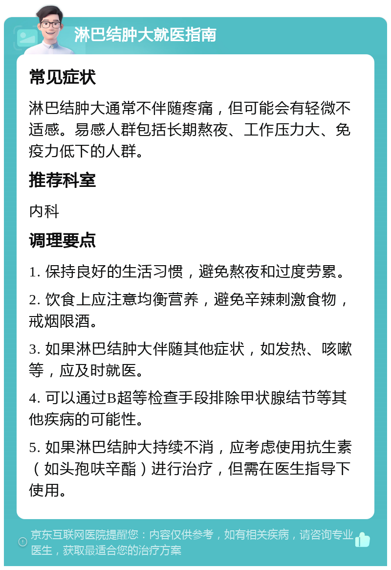 淋巴结肿大就医指南 常见症状 淋巴结肿大通常不伴随疼痛，但可能会有轻微不适感。易感人群包括长期熬夜、工作压力大、免疫力低下的人群。 推荐科室 内科 调理要点 1. 保持良好的生活习惯，避免熬夜和过度劳累。 2. 饮食上应注意均衡营养，避免辛辣刺激食物，戒烟限酒。 3. 如果淋巴结肿大伴随其他症状，如发热、咳嗽等，应及时就医。 4. 可以通过B超等检查手段排除甲状腺结节等其他疾病的可能性。 5. 如果淋巴结肿大持续不消，应考虑使用抗生素（如头孢呋辛酯）进行治疗，但需在医生指导下使用。