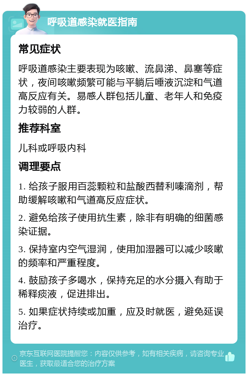 呼吸道感染就医指南 常见症状 呼吸道感染主要表现为咳嗽、流鼻涕、鼻塞等症状，夜间咳嗽频繁可能与平躺后唾液沉淀和气道高反应有关。易感人群包括儿童、老年人和免疫力较弱的人群。 推荐科室 儿科或呼吸内科 调理要点 1. 给孩子服用百蕊颗粒和盐酸西替利嗪滴剂，帮助缓解咳嗽和气道高反应症状。 2. 避免给孩子使用抗生素，除非有明确的细菌感染证据。 3. 保持室内空气湿润，使用加湿器可以减少咳嗽的频率和严重程度。 4. 鼓励孩子多喝水，保持充足的水分摄入有助于稀释痰液，促进排出。 5. 如果症状持续或加重，应及时就医，避免延误治疗。