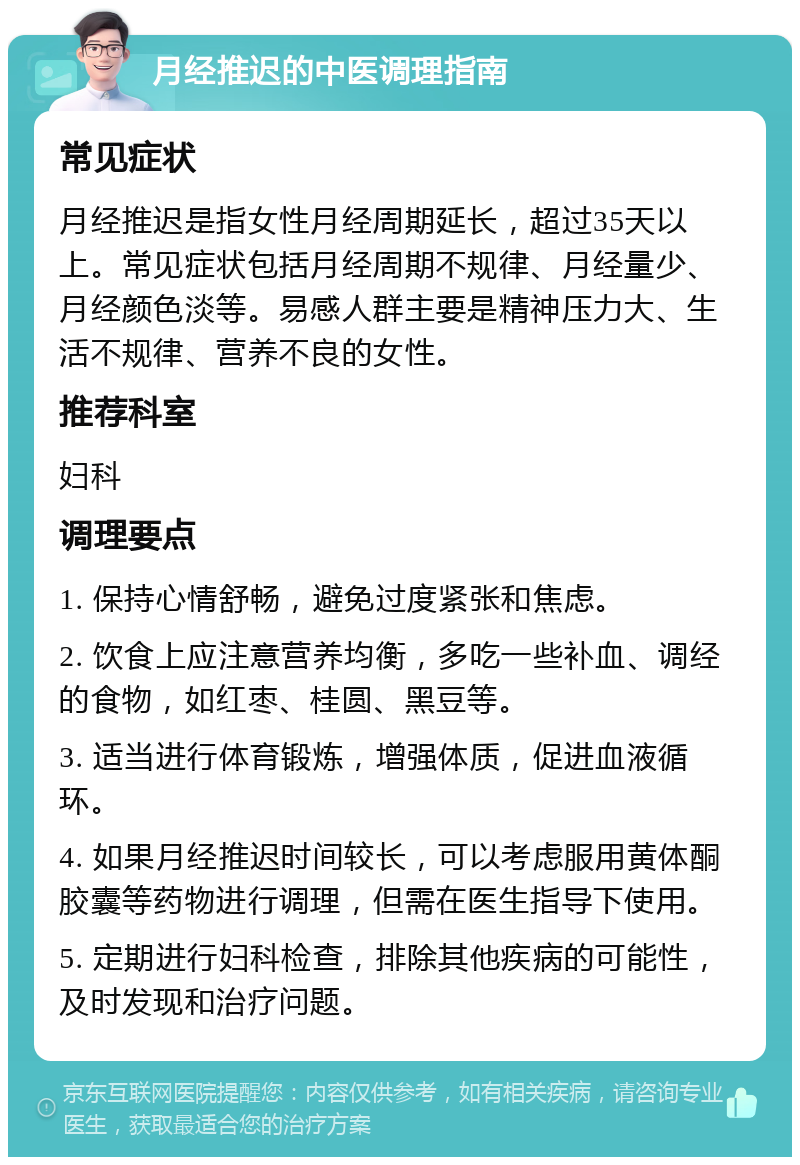 月经推迟的中医调理指南 常见症状 月经推迟是指女性月经周期延长，超过35天以上。常见症状包括月经周期不规律、月经量少、月经颜色淡等。易感人群主要是精神压力大、生活不规律、营养不良的女性。 推荐科室 妇科 调理要点 1. 保持心情舒畅，避免过度紧张和焦虑。 2. 饮食上应注意营养均衡，多吃一些补血、调经的食物，如红枣、桂圆、黑豆等。 3. 适当进行体育锻炼，增强体质，促进血液循环。 4. 如果月经推迟时间较长，可以考虑服用黄体酮胶囊等药物进行调理，但需在医生指导下使用。 5. 定期进行妇科检查，排除其他疾病的可能性，及时发现和治疗问题。