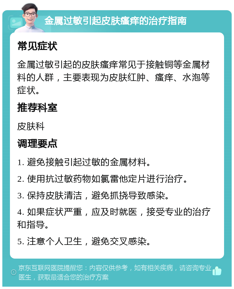 金属过敏引起皮肤瘙痒的治疗指南 常见症状 金属过敏引起的皮肤瘙痒常见于接触铜等金属材料的人群，主要表现为皮肤红肿、瘙痒、水泡等症状。 推荐科室 皮肤科 调理要点 1. 避免接触引起过敏的金属材料。 2. 使用抗过敏药物如氯雷他定片进行治疗。 3. 保持皮肤清洁，避免抓挠导致感染。 4. 如果症状严重，应及时就医，接受专业的治疗和指导。 5. 注意个人卫生，避免交叉感染。