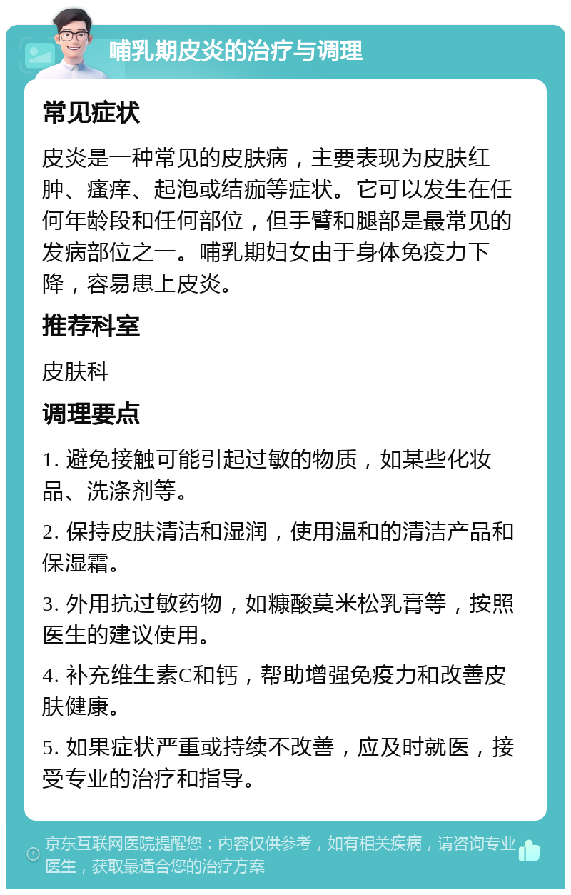 哺乳期皮炎的治疗与调理 常见症状 皮炎是一种常见的皮肤病，主要表现为皮肤红肿、瘙痒、起泡或结痂等症状。它可以发生在任何年龄段和任何部位，但手臂和腿部是最常见的发病部位之一。哺乳期妇女由于身体免疫力下降，容易患上皮炎。 推荐科室 皮肤科 调理要点 1. 避免接触可能引起过敏的物质，如某些化妆品、洗涤剂等。 2. 保持皮肤清洁和湿润，使用温和的清洁产品和保湿霜。 3. 外用抗过敏药物，如糠酸莫米松乳膏等，按照医生的建议使用。 4. 补充维生素C和钙，帮助增强免疫力和改善皮肤健康。 5. 如果症状严重或持续不改善，应及时就医，接受专业的治疗和指导。