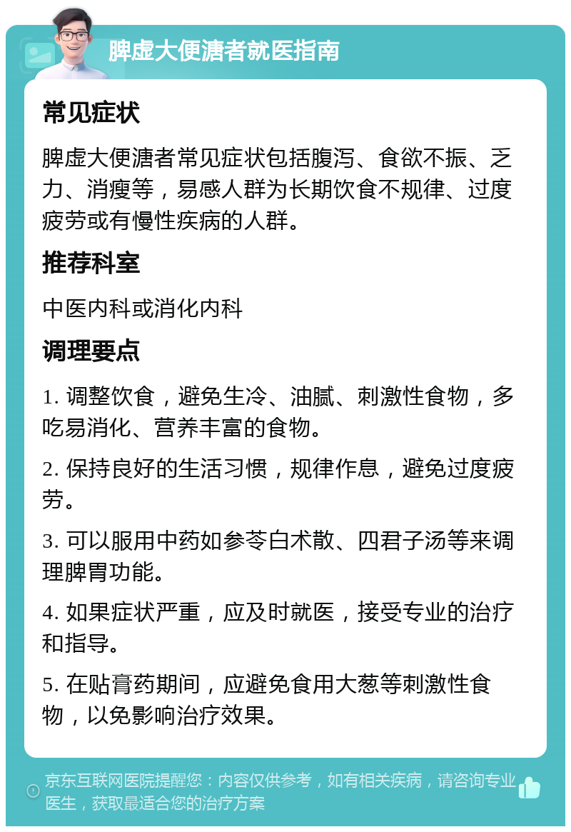 脾虚大便溏者就医指南 常见症状 脾虚大便溏者常见症状包括腹泻、食欲不振、乏力、消瘦等，易感人群为长期饮食不规律、过度疲劳或有慢性疾病的人群。 推荐科室 中医内科或消化内科 调理要点 1. 调整饮食，避免生冷、油腻、刺激性食物，多吃易消化、营养丰富的食物。 2. 保持良好的生活习惯，规律作息，避免过度疲劳。 3. 可以服用中药如参苓白术散、四君子汤等来调理脾胃功能。 4. 如果症状严重，应及时就医，接受专业的治疗和指导。 5. 在贴膏药期间，应避免食用大葱等刺激性食物，以免影响治疗效果。