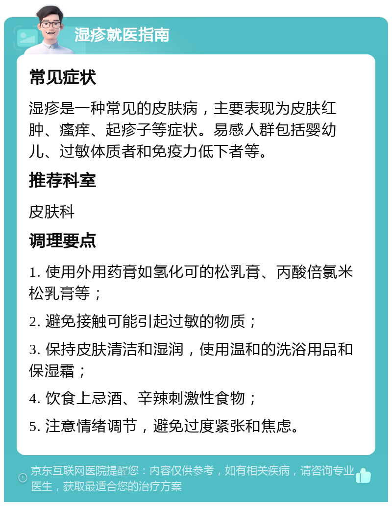 湿疹就医指南 常见症状 湿疹是一种常见的皮肤病，主要表现为皮肤红肿、瘙痒、起疹子等症状。易感人群包括婴幼儿、过敏体质者和免疫力低下者等。 推荐科室 皮肤科 调理要点 1. 使用外用药膏如氢化可的松乳膏、丙酸倍氯米松乳膏等； 2. 避免接触可能引起过敏的物质； 3. 保持皮肤清洁和湿润，使用温和的洗浴用品和保湿霜； 4. 饮食上忌酒、辛辣刺激性食物； 5. 注意情绪调节，避免过度紧张和焦虑。