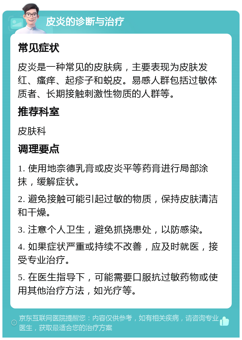 皮炎的诊断与治疗 常见症状 皮炎是一种常见的皮肤病，主要表现为皮肤发红、瘙痒、起疹子和蜕皮。易感人群包括过敏体质者、长期接触刺激性物质的人群等。 推荐科室 皮肤科 调理要点 1. 使用地奈德乳膏或皮炎平等药膏进行局部涂抹，缓解症状。 2. 避免接触可能引起过敏的物质，保持皮肤清洁和干燥。 3. 注意个人卫生，避免抓挠患处，以防感染。 4. 如果症状严重或持续不改善，应及时就医，接受专业治疗。 5. 在医生指导下，可能需要口服抗过敏药物或使用其他治疗方法，如光疗等。