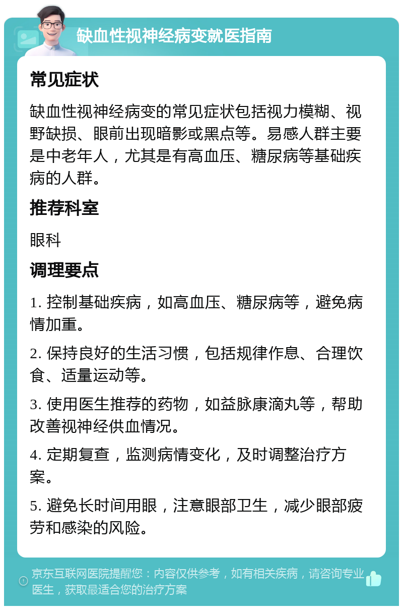 缺血性视神经病变就医指南 常见症状 缺血性视神经病变的常见症状包括视力模糊、视野缺损、眼前出现暗影或黑点等。易感人群主要是中老年人，尤其是有高血压、糖尿病等基础疾病的人群。 推荐科室 眼科 调理要点 1. 控制基础疾病，如高血压、糖尿病等，避免病情加重。 2. 保持良好的生活习惯，包括规律作息、合理饮食、适量运动等。 3. 使用医生推荐的药物，如益脉康滴丸等，帮助改善视神经供血情况。 4. 定期复查，监测病情变化，及时调整治疗方案。 5. 避免长时间用眼，注意眼部卫生，减少眼部疲劳和感染的风险。