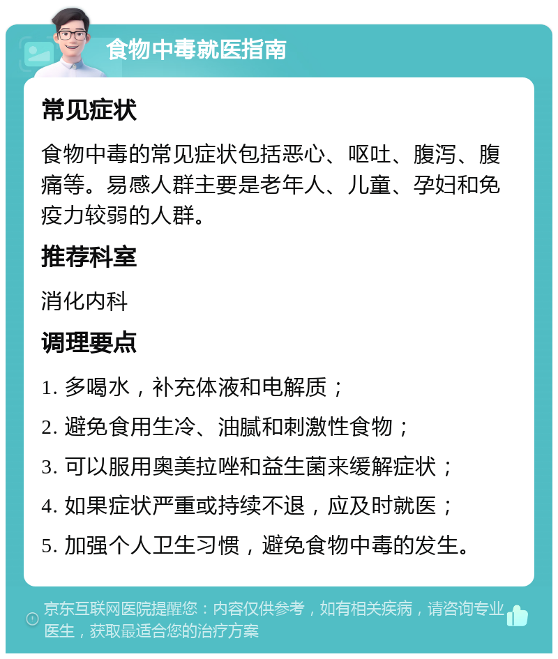 食物中毒就医指南 常见症状 食物中毒的常见症状包括恶心、呕吐、腹泻、腹痛等。易感人群主要是老年人、儿童、孕妇和免疫力较弱的人群。 推荐科室 消化内科 调理要点 1. 多喝水，补充体液和电解质； 2. 避免食用生冷、油腻和刺激性食物； 3. 可以服用奥美拉唑和益生菌来缓解症状； 4. 如果症状严重或持续不退，应及时就医； 5. 加强个人卫生习惯，避免食物中毒的发生。