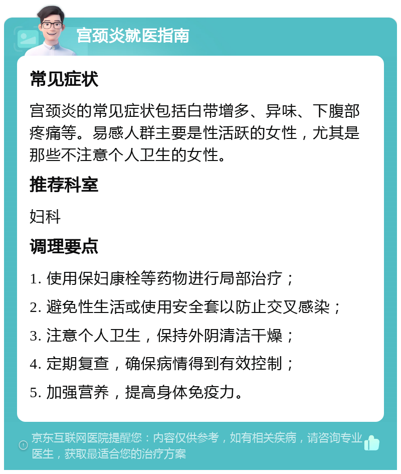 宫颈炎就医指南 常见症状 宫颈炎的常见症状包括白带增多、异味、下腹部疼痛等。易感人群主要是性活跃的女性，尤其是那些不注意个人卫生的女性。 推荐科室 妇科 调理要点 1. 使用保妇康栓等药物进行局部治疗； 2. 避免性生活或使用安全套以防止交叉感染； 3. 注意个人卫生，保持外阴清洁干燥； 4. 定期复查，确保病情得到有效控制； 5. 加强营养，提高身体免疫力。