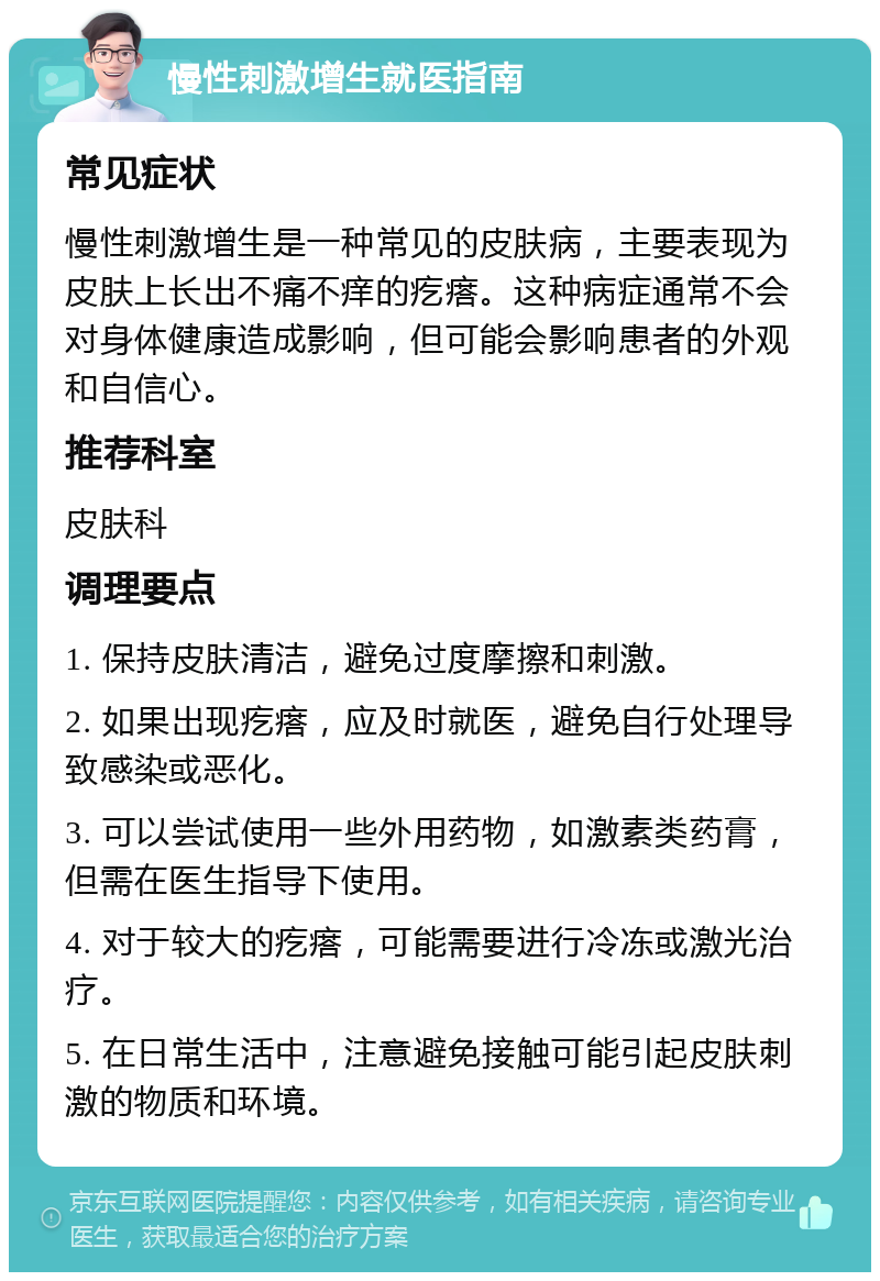 慢性刺激增生就医指南 常见症状 慢性刺激增生是一种常见的皮肤病，主要表现为皮肤上长出不痛不痒的疙瘩。这种病症通常不会对身体健康造成影响，但可能会影响患者的外观和自信心。 推荐科室 皮肤科 调理要点 1. 保持皮肤清洁，避免过度摩擦和刺激。 2. 如果出现疙瘩，应及时就医，避免自行处理导致感染或恶化。 3. 可以尝试使用一些外用药物，如激素类药膏，但需在医生指导下使用。 4. 对于较大的疙瘩，可能需要进行冷冻或激光治疗。 5. 在日常生活中，注意避免接触可能引起皮肤刺激的物质和环境。