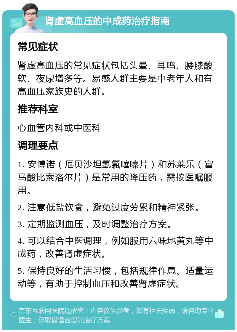 肾虚高血压的中成药治疗指南 常见症状 肾虚高血压的常见症状包括头晕、耳鸣、腰膝酸软、夜尿增多等。易感人群主要是中老年人和有高血压家族史的人群。 推荐科室 心血管内科或中医科 调理要点 1. 安博诺（厄贝沙坦氢氯噻嗪片）和苏莱乐（富马酸比索洛尔片）是常用的降压药，需按医嘱服用。 2. 注意低盐饮食，避免过度劳累和精神紧张。 3. 定期监测血压，及时调整治疗方案。 4. 可以结合中医调理，例如服用六味地黄丸等中成药，改善肾虚症状。 5. 保持良好的生活习惯，包括规律作息、适量运动等，有助于控制血压和改善肾虚症状。