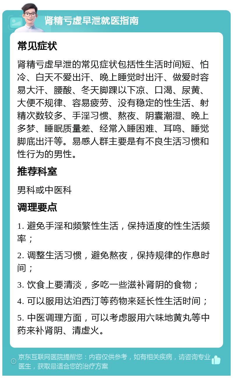 肾精亏虚早泄就医指南 常见症状 肾精亏虚早泄的常见症状包括性生活时间短、怕冷、白天不爱出汗、晚上睡觉时出汗、做爱时容易大汗、腰酸、冬天脚踝以下凉、口渴、尿黄、大便不规律、容易疲劳、没有稳定的性生活、射精次数较多、手淫习惯、熬夜、阴囊潮湿、晚上多梦、睡眠质量差、经常入睡困难、耳鸣、睡觉脚底出汗等。易感人群主要是有不良生活习惯和性行为的男性。 推荐科室 男科或中医科 调理要点 1. 避免手淫和频繁性生活，保持适度的性生活频率； 2. 调整生活习惯，避免熬夜，保持规律的作息时间； 3. 饮食上要清淡，多吃一些滋补肾阴的食物； 4. 可以服用达泊西汀等药物来延长性生活时间； 5. 中医调理方面，可以考虑服用六味地黄丸等中药来补肾阴、清虚火。