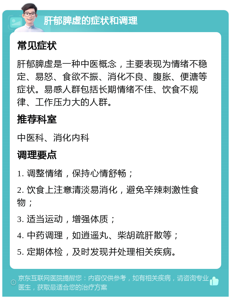 肝郁脾虚的症状和调理 常见症状 肝郁脾虚是一种中医概念，主要表现为情绪不稳定、易怒、食欲不振、消化不良、腹胀、便溏等症状。易感人群包括长期情绪不佳、饮食不规律、工作压力大的人群。 推荐科室 中医科、消化内科 调理要点 1. 调整情绪，保持心情舒畅； 2. 饮食上注意清淡易消化，避免辛辣刺激性食物； 3. 适当运动，增强体质； 4. 中药调理，如逍遥丸、柴胡疏肝散等； 5. 定期体检，及时发现并处理相关疾病。