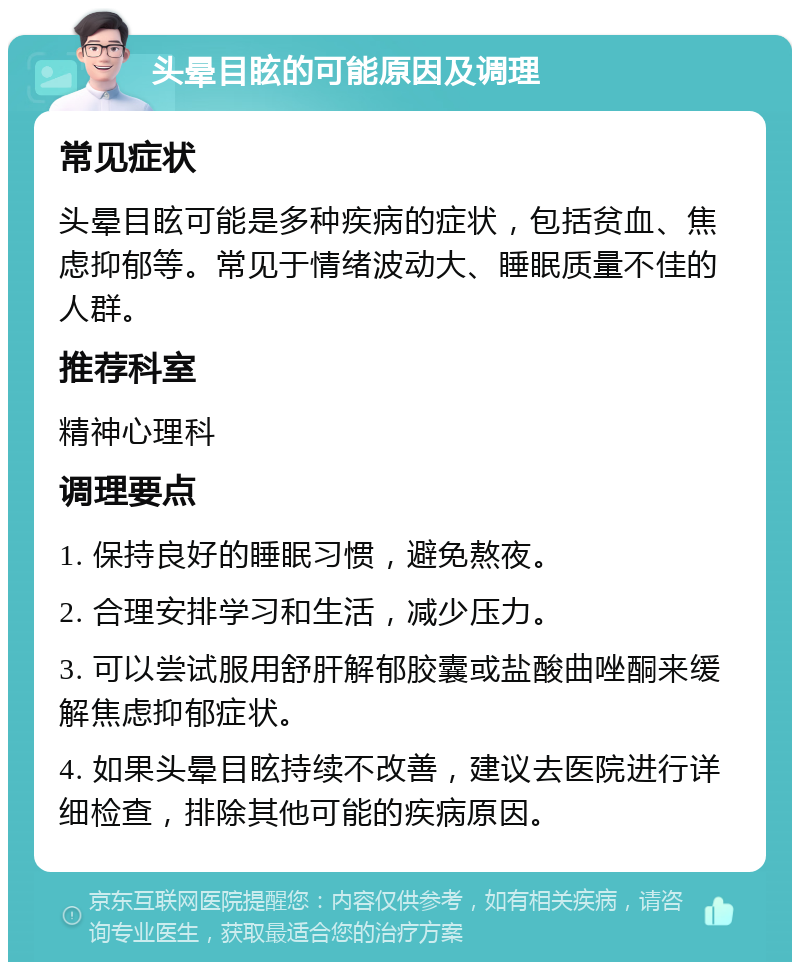 头晕目眩的可能原因及调理 常见症状 头晕目眩可能是多种疾病的症状，包括贫血、焦虑抑郁等。常见于情绪波动大、睡眠质量不佳的人群。 推荐科室 精神心理科 调理要点 1. 保持良好的睡眠习惯，避免熬夜。 2. 合理安排学习和生活，减少压力。 3. 可以尝试服用舒肝解郁胶囊或盐酸曲唑酮来缓解焦虑抑郁症状。 4. 如果头晕目眩持续不改善，建议去医院进行详细检查，排除其他可能的疾病原因。