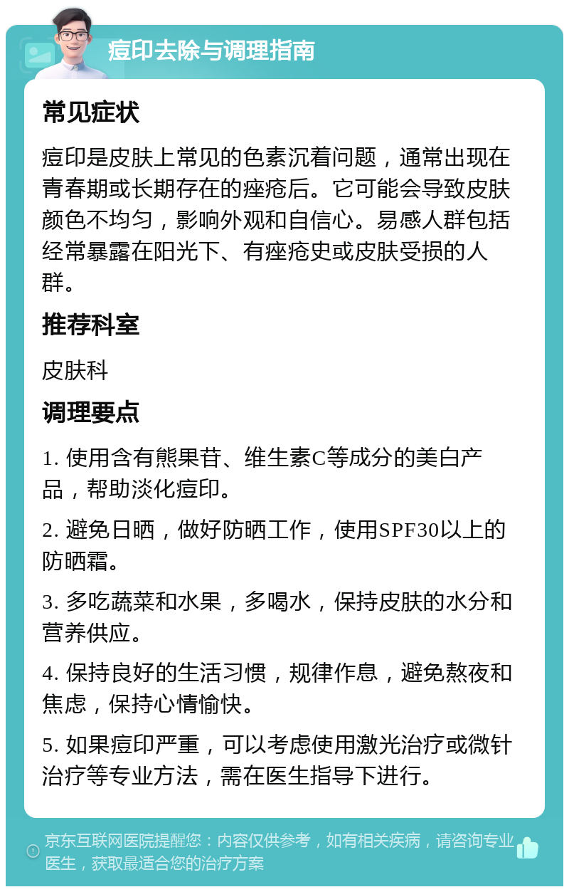 痘印去除与调理指南 常见症状 痘印是皮肤上常见的色素沉着问题，通常出现在青春期或长期存在的痤疮后。它可能会导致皮肤颜色不均匀，影响外观和自信心。易感人群包括经常暴露在阳光下、有痤疮史或皮肤受损的人群。 推荐科室 皮肤科 调理要点 1. 使用含有熊果苷、维生素C等成分的美白产品，帮助淡化痘印。 2. 避免日晒，做好防晒工作，使用SPF30以上的防晒霜。 3. 多吃蔬菜和水果，多喝水，保持皮肤的水分和营养供应。 4. 保持良好的生活习惯，规律作息，避免熬夜和焦虑，保持心情愉快。 5. 如果痘印严重，可以考虑使用激光治疗或微针治疗等专业方法，需在医生指导下进行。