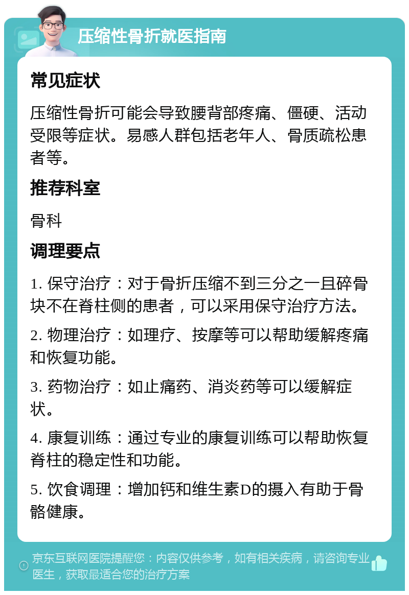 压缩性骨折就医指南 常见症状 压缩性骨折可能会导致腰背部疼痛、僵硬、活动受限等症状。易感人群包括老年人、骨质疏松患者等。 推荐科室 骨科 调理要点 1. 保守治疗：对于骨折压缩不到三分之一且碎骨块不在脊柱侧的患者，可以采用保守治疗方法。 2. 物理治疗：如理疗、按摩等可以帮助缓解疼痛和恢复功能。 3. 药物治疗：如止痛药、消炎药等可以缓解症状。 4. 康复训练：通过专业的康复训练可以帮助恢复脊柱的稳定性和功能。 5. 饮食调理：增加钙和维生素D的摄入有助于骨骼健康。