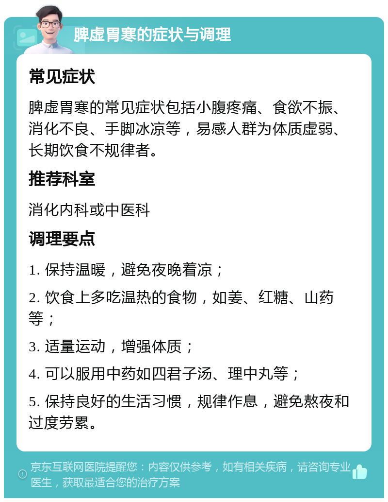 脾虚胃寒的症状与调理 常见症状 脾虚胃寒的常见症状包括小腹疼痛、食欲不振、消化不良、手脚冰凉等，易感人群为体质虚弱、长期饮食不规律者。 推荐科室 消化内科或中医科 调理要点 1. 保持温暖，避免夜晚着凉； 2. 饮食上多吃温热的食物，如姜、红糖、山药等； 3. 适量运动，增强体质； 4. 可以服用中药如四君子汤、理中丸等； 5. 保持良好的生活习惯，规律作息，避免熬夜和过度劳累。