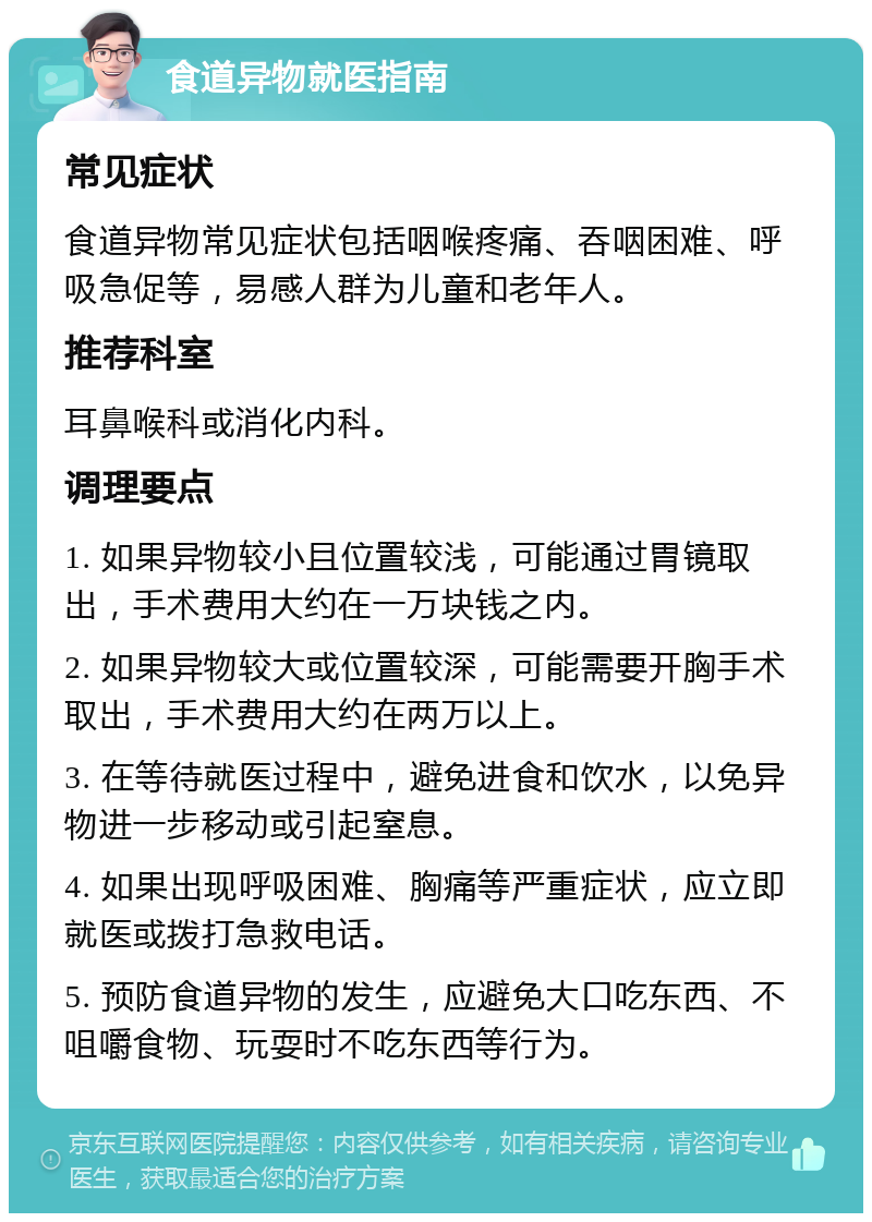 食道异物就医指南 常见症状 食道异物常见症状包括咽喉疼痛、吞咽困难、呼吸急促等，易感人群为儿童和老年人。 推荐科室 耳鼻喉科或消化内科。 调理要点 1. 如果异物较小且位置较浅，可能通过胃镜取出，手术费用大约在一万块钱之内。 2. 如果异物较大或位置较深，可能需要开胸手术取出，手术费用大约在两万以上。 3. 在等待就医过程中，避免进食和饮水，以免异物进一步移动或引起窒息。 4. 如果出现呼吸困难、胸痛等严重症状，应立即就医或拨打急救电话。 5. 预防食道异物的发生，应避免大口吃东西、不咀嚼食物、玩耍时不吃东西等行为。