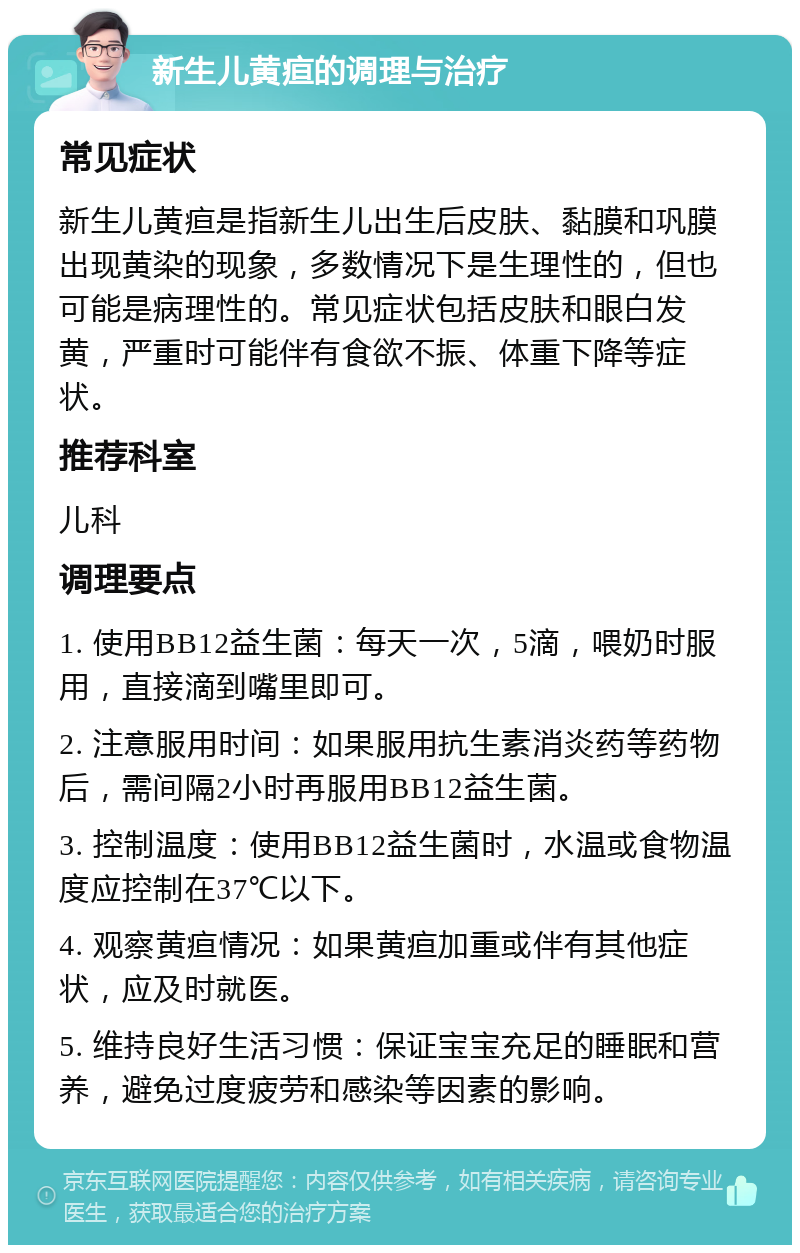 新生儿黄疸的调理与治疗 常见症状 新生儿黄疸是指新生儿出生后皮肤、黏膜和巩膜出现黄染的现象，多数情况下是生理性的，但也可能是病理性的。常见症状包括皮肤和眼白发黄，严重时可能伴有食欲不振、体重下降等症状。 推荐科室 儿科 调理要点 1. 使用BB12益生菌：每天一次，5滴，喂奶时服用，直接滴到嘴里即可。 2. 注意服用时间：如果服用抗生素消炎药等药物后，需间隔2小时再服用BB12益生菌。 3. 控制温度：使用BB12益生菌时，水温或食物温度应控制在37℃以下。 4. 观察黄疸情况：如果黄疸加重或伴有其他症状，应及时就医。 5. 维持良好生活习惯：保证宝宝充足的睡眠和营养，避免过度疲劳和感染等因素的影响。