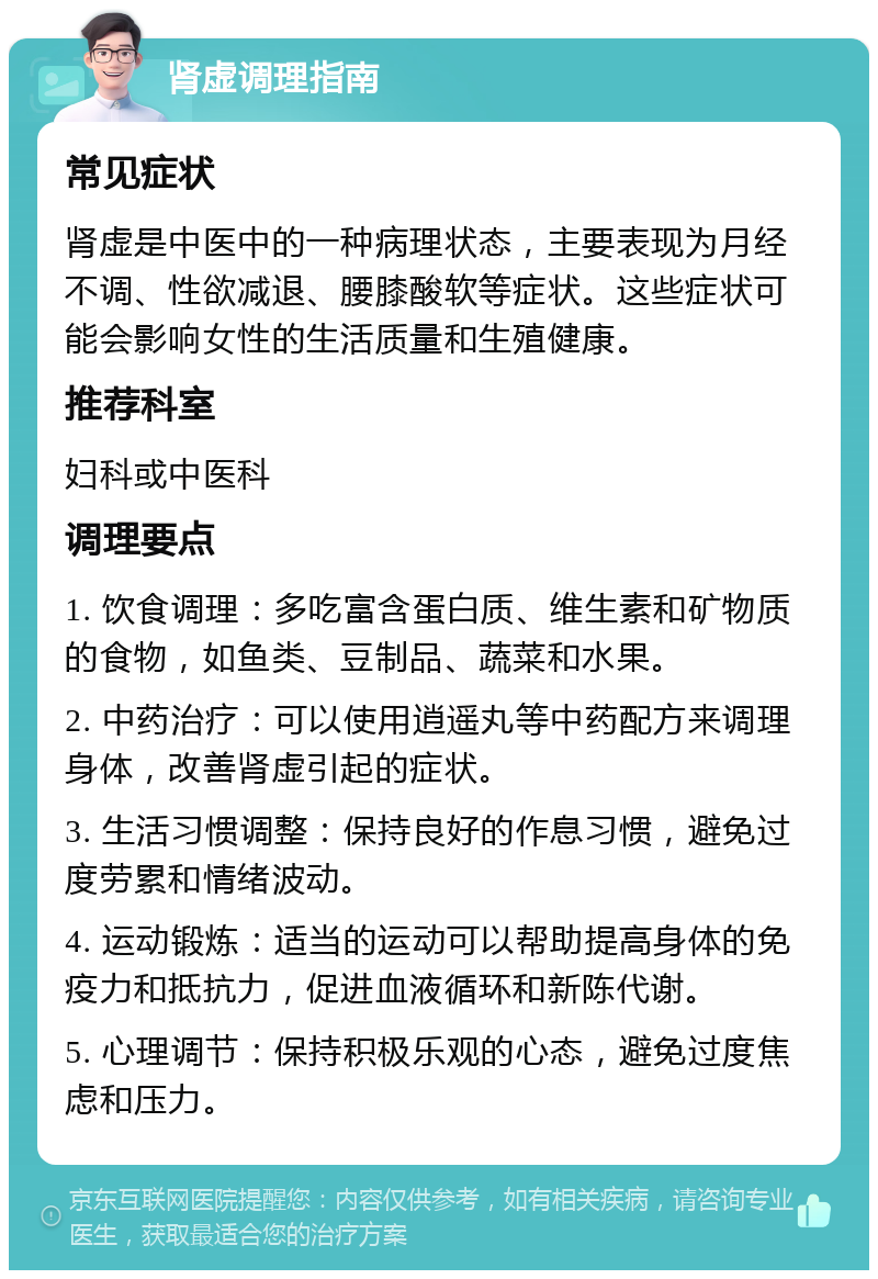 肾虚调理指南 常见症状 肾虚是中医中的一种病理状态，主要表现为月经不调、性欲减退、腰膝酸软等症状。这些症状可能会影响女性的生活质量和生殖健康。 推荐科室 妇科或中医科 调理要点 1. 饮食调理：多吃富含蛋白质、维生素和矿物质的食物，如鱼类、豆制品、蔬菜和水果。 2. 中药治疗：可以使用逍遥丸等中药配方来调理身体，改善肾虚引起的症状。 3. 生活习惯调整：保持良好的作息习惯，避免过度劳累和情绪波动。 4. 运动锻炼：适当的运动可以帮助提高身体的免疫力和抵抗力，促进血液循环和新陈代谢。 5. 心理调节：保持积极乐观的心态，避免过度焦虑和压力。