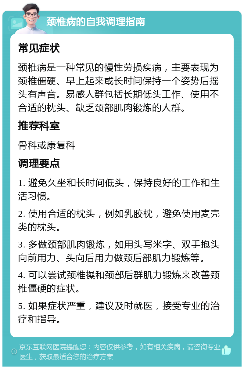 颈椎病的自我调理指南 常见症状 颈椎病是一种常见的慢性劳损疾病，主要表现为颈椎僵硬、早上起来或长时间保持一个姿势后摇头有声音。易感人群包括长期低头工作、使用不合适的枕头、缺乏颈部肌肉锻炼的人群。 推荐科室 骨科或康复科 调理要点 1. 避免久坐和长时间低头，保持良好的工作和生活习惯。 2. 使用合适的枕头，例如乳胶枕，避免使用麦壳类的枕头。 3. 多做颈部肌肉锻炼，如用头写米字、双手抱头向前用力、头向后用力做颈后部肌力锻炼等。 4. 可以尝试颈椎操和颈部后群肌力锻炼来改善颈椎僵硬的症状。 5. 如果症状严重，建议及时就医，接受专业的治疗和指导。