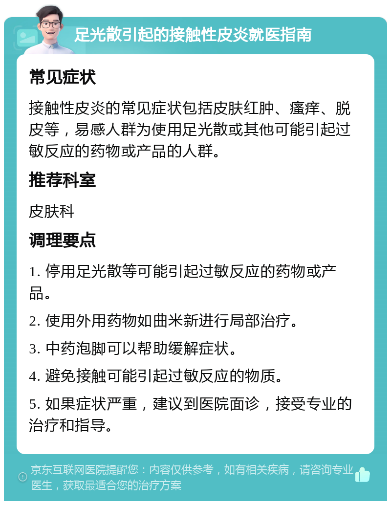 足光散引起的接触性皮炎就医指南 常见症状 接触性皮炎的常见症状包括皮肤红肿、瘙痒、脱皮等，易感人群为使用足光散或其他可能引起过敏反应的药物或产品的人群。 推荐科室 皮肤科 调理要点 1. 停用足光散等可能引起过敏反应的药物或产品。 2. 使用外用药物如曲米新进行局部治疗。 3. 中药泡脚可以帮助缓解症状。 4. 避免接触可能引起过敏反应的物质。 5. 如果症状严重，建议到医院面诊，接受专业的治疗和指导。