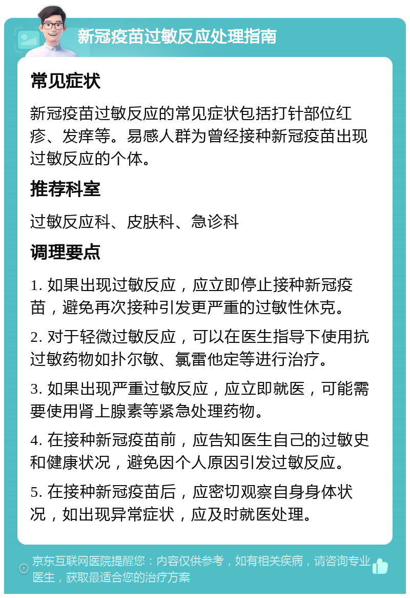 新冠疫苗过敏反应处理指南 常见症状 新冠疫苗过敏反应的常见症状包括打针部位红疹、发痒等。易感人群为曾经接种新冠疫苗出现过敏反应的个体。 推荐科室 过敏反应科、皮肤科、急诊科 调理要点 1. 如果出现过敏反应，应立即停止接种新冠疫苗，避免再次接种引发更严重的过敏性休克。 2. 对于轻微过敏反应，可以在医生指导下使用抗过敏药物如扑尔敏、氯雷他定等进行治疗。 3. 如果出现严重过敏反应，应立即就医，可能需要使用肾上腺素等紧急处理药物。 4. 在接种新冠疫苗前，应告知医生自己的过敏史和健康状况，避免因个人原因引发过敏反应。 5. 在接种新冠疫苗后，应密切观察自身身体状况，如出现异常症状，应及时就医处理。