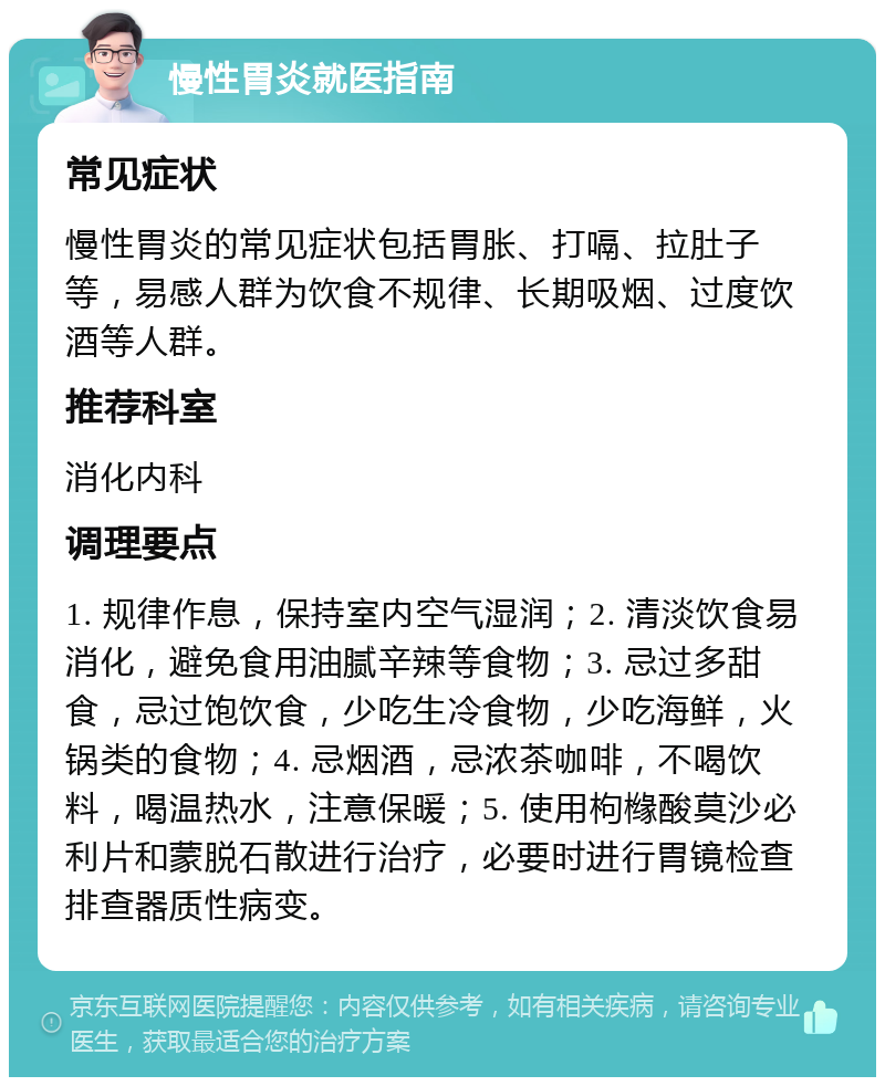 慢性胃炎就医指南 常见症状 慢性胃炎的常见症状包括胃胀、打嗝、拉肚子等，易感人群为饮食不规律、长期吸烟、过度饮酒等人群。 推荐科室 消化内科 调理要点 1. 规律作息，保持室内空气湿润；2. 清淡饮食易消化，避免食用油腻辛辣等食物；3. 忌过多甜食，忌过饱饮食，少吃生冷食物，少吃海鲜，火锅类的食物；4. 忌烟酒，忌浓茶咖啡，不喝饮料，喝温热水，注意保暖；5. 使用枸橼酸莫沙必利片和蒙脱石散进行治疗，必要时进行胃镜检查排查器质性病变。