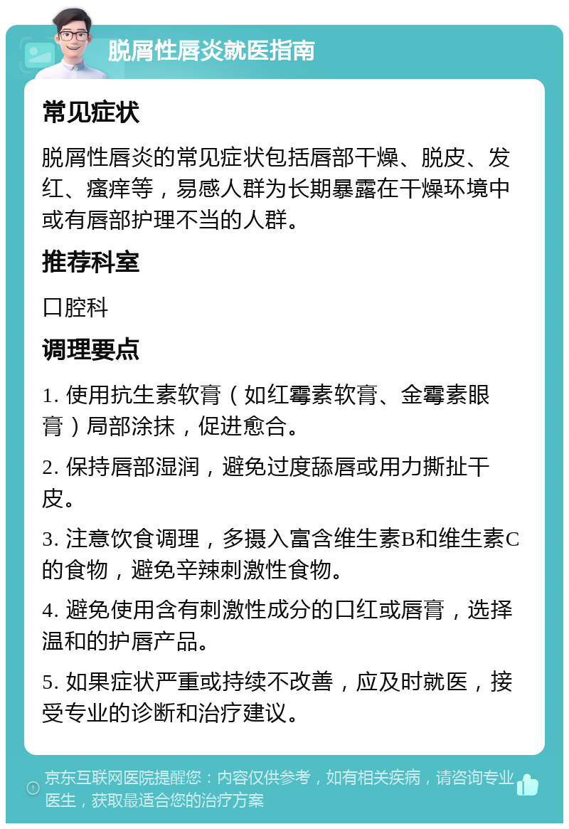 脱屑性唇炎就医指南 常见症状 脱屑性唇炎的常见症状包括唇部干燥、脱皮、发红、瘙痒等，易感人群为长期暴露在干燥环境中或有唇部护理不当的人群。 推荐科室 口腔科 调理要点 1. 使用抗生素软膏（如红霉素软膏、金霉素眼膏）局部涂抹，促进愈合。 2. 保持唇部湿润，避免过度舔唇或用力撕扯干皮。 3. 注意饮食调理，多摄入富含维生素B和维生素C的食物，避免辛辣刺激性食物。 4. 避免使用含有刺激性成分的口红或唇膏，选择温和的护唇产品。 5. 如果症状严重或持续不改善，应及时就医，接受专业的诊断和治疗建议。