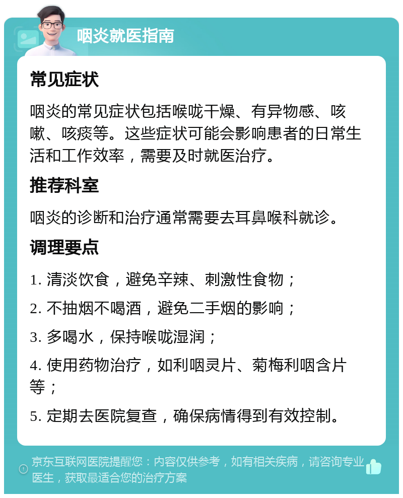 咽炎就医指南 常见症状 咽炎的常见症状包括喉咙干燥、有异物感、咳嗽、咳痰等。这些症状可能会影响患者的日常生活和工作效率，需要及时就医治疗。 推荐科室 咽炎的诊断和治疗通常需要去耳鼻喉科就诊。 调理要点 1. 清淡饮食，避免辛辣、刺激性食物； 2. 不抽烟不喝酒，避免二手烟的影响； 3. 多喝水，保持喉咙湿润； 4. 使用药物治疗，如利咽灵片、菊梅利咽含片等； 5. 定期去医院复查，确保病情得到有效控制。