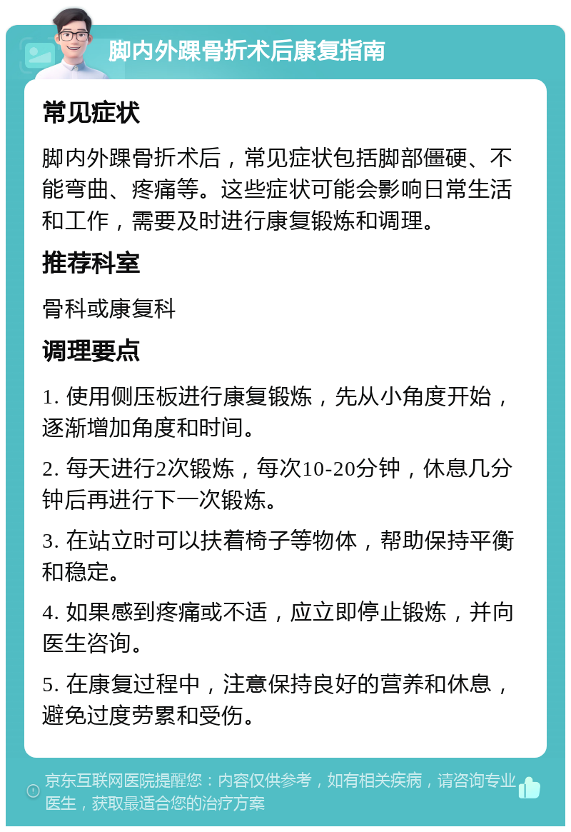 脚内外踝骨折术后康复指南 常见症状 脚内外踝骨折术后，常见症状包括脚部僵硬、不能弯曲、疼痛等。这些症状可能会影响日常生活和工作，需要及时进行康复锻炼和调理。 推荐科室 骨科或康复科 调理要点 1. 使用侧压板进行康复锻炼，先从小角度开始，逐渐增加角度和时间。 2. 每天进行2次锻炼，每次10-20分钟，休息几分钟后再进行下一次锻炼。 3. 在站立时可以扶着椅子等物体，帮助保持平衡和稳定。 4. 如果感到疼痛或不适，应立即停止锻炼，并向医生咨询。 5. 在康复过程中，注意保持良好的营养和休息，避免过度劳累和受伤。