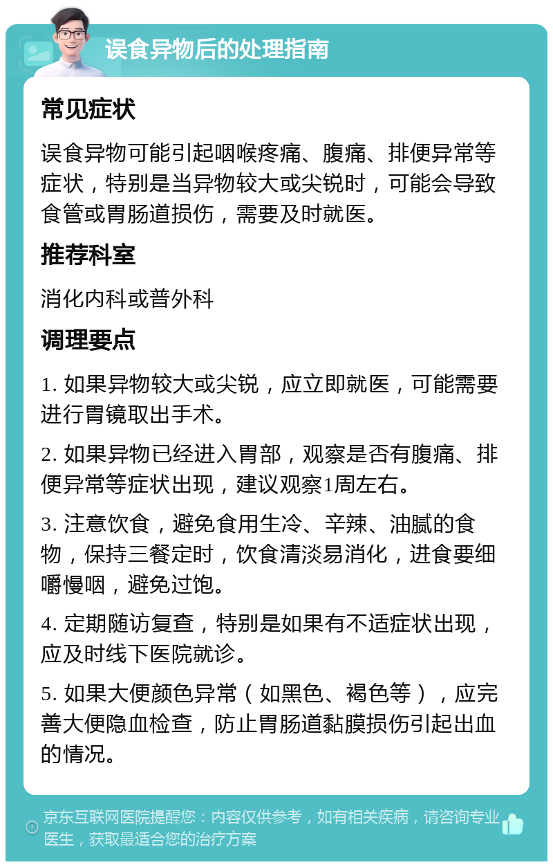 误食异物后的处理指南 常见症状 误食异物可能引起咽喉疼痛、腹痛、排便异常等症状，特别是当异物较大或尖锐时，可能会导致食管或胃肠道损伤，需要及时就医。 推荐科室 消化内科或普外科 调理要点 1. 如果异物较大或尖锐，应立即就医，可能需要进行胃镜取出手术。 2. 如果异物已经进入胃部，观察是否有腹痛、排便异常等症状出现，建议观察1周左右。 3. 注意饮食，避免食用生冷、辛辣、油腻的食物，保持三餐定时，饮食清淡易消化，进食要细嚼慢咽，避免过饱。 4. 定期随访复查，特别是如果有不适症状出现，应及时线下医院就诊。 5. 如果大便颜色异常（如黑色、褐色等），应完善大便隐血检查，防止胃肠道黏膜损伤引起出血的情况。