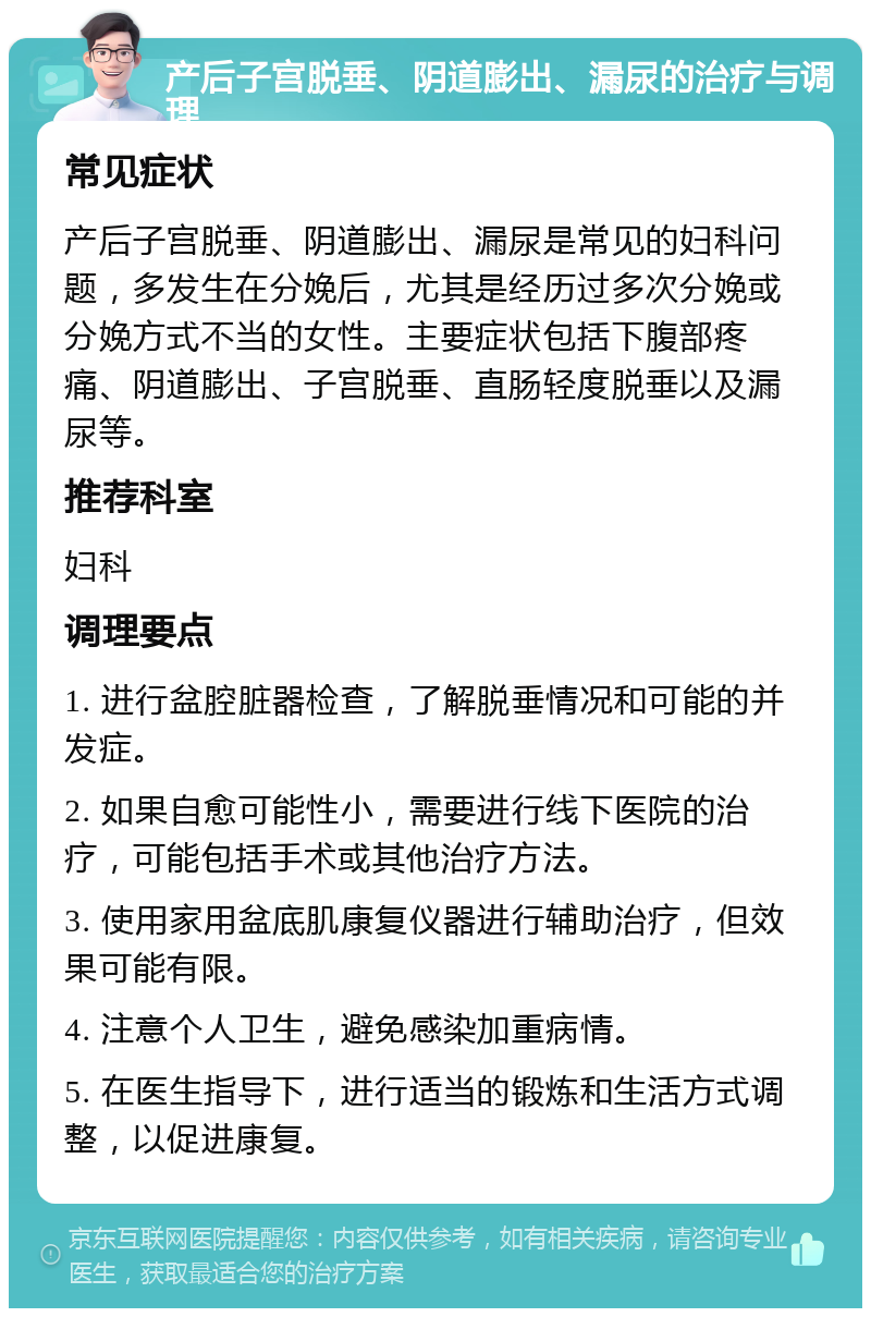 产后子宫脱垂、阴道膨出、漏尿的治疗与调理 常见症状 产后子宫脱垂、阴道膨出、漏尿是常见的妇科问题，多发生在分娩后，尤其是经历过多次分娩或分娩方式不当的女性。主要症状包括下腹部疼痛、阴道膨出、子宫脱垂、直肠轻度脱垂以及漏尿等。 推荐科室 妇科 调理要点 1. 进行盆腔脏器检查，了解脱垂情况和可能的并发症。 2. 如果自愈可能性小，需要进行线下医院的治疗，可能包括手术或其他治疗方法。 3. 使用家用盆底肌康复仪器进行辅助治疗，但效果可能有限。 4. 注意个人卫生，避免感染加重病情。 5. 在医生指导下，进行适当的锻炼和生活方式调整，以促进康复。