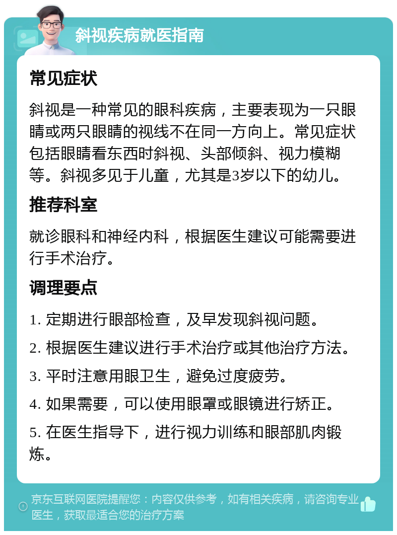 斜视疾病就医指南 常见症状 斜视是一种常见的眼科疾病，主要表现为一只眼睛或两只眼睛的视线不在同一方向上。常见症状包括眼睛看东西时斜视、头部倾斜、视力模糊等。斜视多见于儿童，尤其是3岁以下的幼儿。 推荐科室 就诊眼科和神经内科，根据医生建议可能需要进行手术治疗。 调理要点 1. 定期进行眼部检查，及早发现斜视问题。 2. 根据医生建议进行手术治疗或其他治疗方法。 3. 平时注意用眼卫生，避免过度疲劳。 4. 如果需要，可以使用眼罩或眼镜进行矫正。 5. 在医生指导下，进行视力训练和眼部肌肉锻炼。